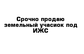 Срочно продаю земельный учасиок под ИЖС